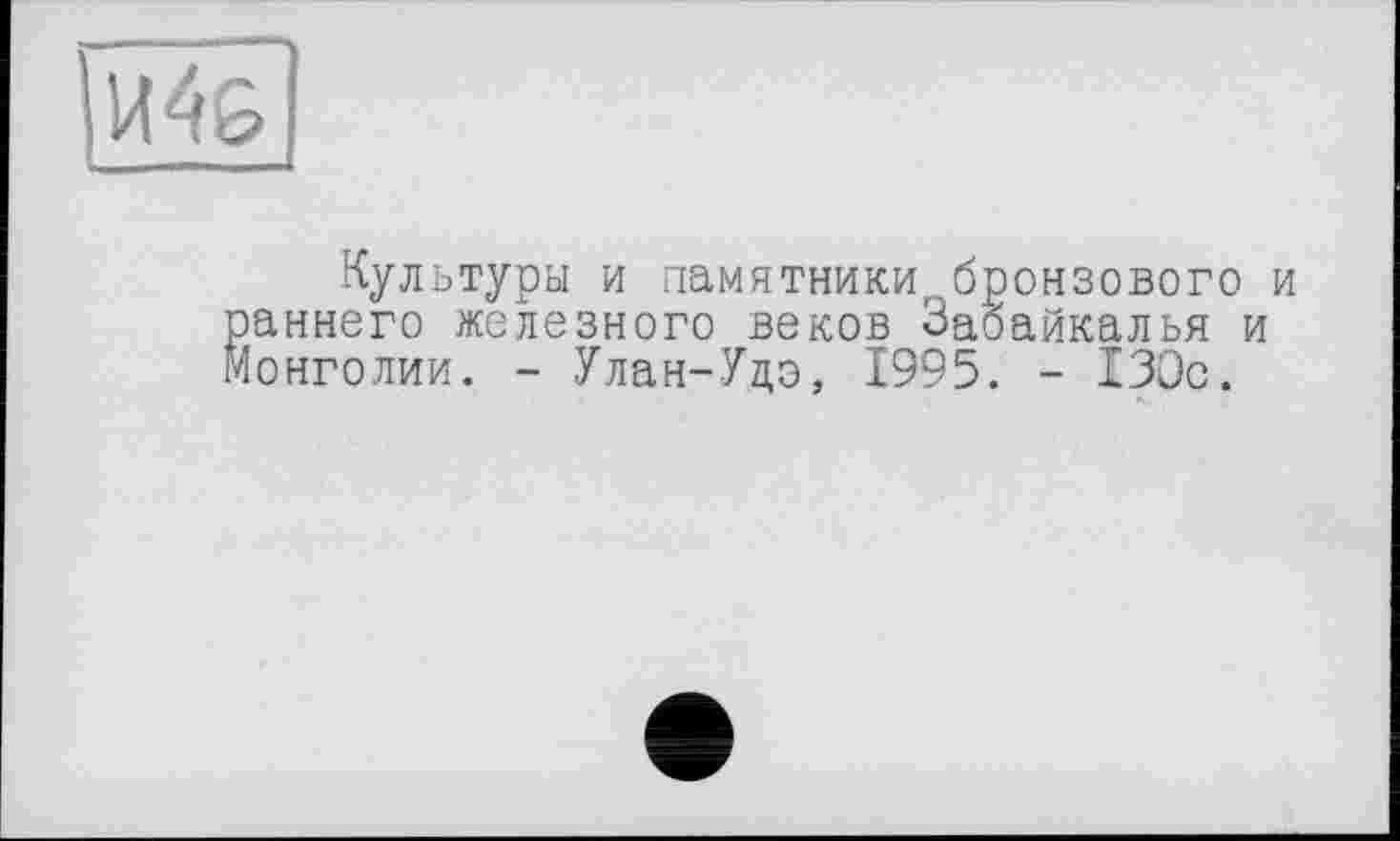 ﻿И4&
Культуры и памятники,, бронзового и аннего железного веков Забайкалья и Монголии. - Улан-Удо, 1995. - 130с.